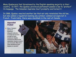 Many Quebecers feel threatened by the English-speaking majority in their
country. In 1977, the Quebec provincial parliament passed a law to “protect”
its language. The Canadian Supreme Court promptly overturned it.

In 1988, Quebec enacted another law that not only reinstated the old law,
but also added a regulation banning any outdoor commercial signs not in
French. Predictably, there was a backlash in the rest of Canada.
 