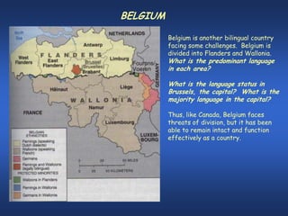 BELGIUM

          Belgium is another bilingual country
          facing some challenges. Belgium is
          divided into Flanders and Wallonia.
          What is the predominant language
          in each area?

          What is the language status in
          Brussels, the capital? What is the
          majority language in the capital?

          Thus, like Canada, Belgium faces
          threats of division, but it has been
          able to remain intact and function
          effectively as a country.
 