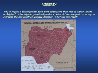 NIGERIA
Why is Nigeria’s multilingualism much more complicated than that of either Canada
or Belgium? When Nigeria gained independence, what did the new govt. do to try to
overcome the new country’s language dilemma? What was the result?
 