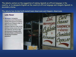 The debate centers on the suggestion of making Spanish an official language in the
country, or to designate English as the country’s official language and relegate Spanish to
secondary status.

The debate has divided both mainstream Americans and Hispanic-Americans.
 