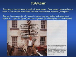 TOPONYMY

Toponymy is the systematic study of place names. Place names can reveal much
about a culture area even when time has erased other evidence (examples).

Two-part names consist of two parts, sometimes connected and sometimes
separate: a specific (given) part and a generic (or classifying) part (examples).
 