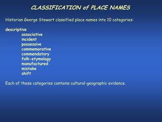 CLASSIFICATION of PLACE NAMES

Historian George Stewart classified place names into 10 categories:

descriptive
        associative
        incident
        possessive
        commemorative
        commendatory
        folk-etymology
        manufactured
        mistake
        shift

Each of these categories contains cultural-geographic evidence.
 