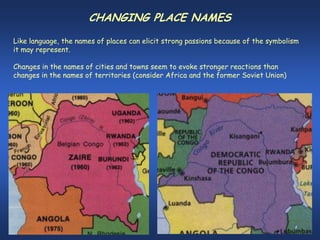 CHANGING PLACE NAMES
Like language, the names of places can elicit strong passions because of the symbolism
it may represent.

Changes in the names of cities and towns seem to evoke stronger reactions than
changes in the names of territories (consider Africa and the former Soviet Union)
 