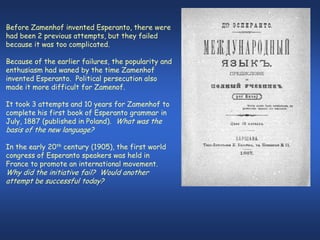 Before Zamenhof invented Esperanto, there were
had been 2 previous attempts, but they failed
because it was too complicated.

Because of the earlier failures, the popularity and
enthusiasm had waned by the time Zamenhof
invented Esperanto. Political persecution also
made it more difficult for Zamenof.

It took 3 attempts and 10 years for Zamenhof to
complete his first book of Esperanto grammar in
July, 1887 (published in Poland). What was the
basis of the new language?

In the early 20th century (1905), the first world
congress of Esperanto speakers was held in
France to promote an international movement.
Why did the initiative fail? Would another
attempt be successful today?
 
