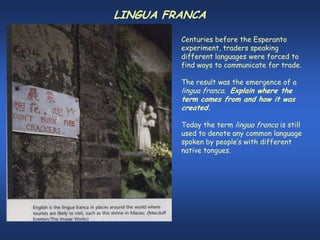 LINGUA FRANCA

         Centuries before the Esperanto
         experiment, traders speaking
         different languages were forced to
         find ways to communicate for trade.

         The result was the emergence of a
         lingua franca. Explain where the
         term comes from and how it was
         created.

         Today the term lingua franca is still
         used to denote any common language
         spoken by people’s with different
         native tongues.
 