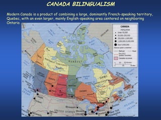 CANADA BILINGUALISM
Modern Canada is a product of combining a large, dominantly French-speaking territory,
Quebec, with an even larger, mainly English-speaking area centered on neighboring
Ontario.
 