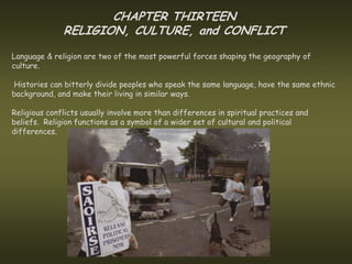 CHAPTER THIRTEEN
              RELIGION, CULTURE, and CONFLICT
Language & religion are two of the most powerful forces shaping the geography of
culture.

Histories can bitterly divide peoples who speak the same language, have the same ethnic
background, and make their living in similar ways.

Religious conflicts usually involve more than differences in spiritual practices and
beliefs. Religion functions as a symbol of a wider set of cultural and political
differences.
 
