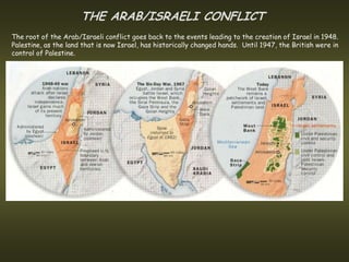 THE ARAB/ISRAELI CONFLICT
The root of the Arab/Israeli conflict goes back to the events leading to the creation of Israel in 1948.
Palestine, as the land that is now Israel, has historically changed hands. Until 1947, the British were in
control of Palestine.
 