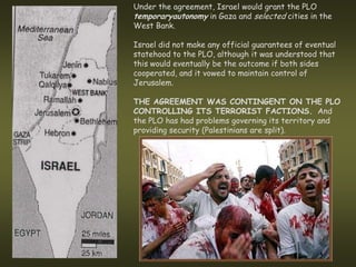 Under the agreement, Israel would grant the PLO
temporaryautonomy in Gaza and selected cities in the
West Bank.

Israel did not make any official guarantees of eventual
statehood to the PLO, although it was understood that
this would eventually be the outcome if both sides
cooperated, and it vowed to maintain control of
Jerusalem.

THE AGREEMENT WAS CONTINGENT ON THE PLO
CONTROLLING ITS TERRORIST FACTIONS. And
the PLO has had problems governing its territory and
providing security (Palestinians are split).
 