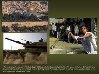 The beginning of a second intifada in Sept. 2000 derailed and eventually killed the ’93 peace initiative. Both sides have
been mired in a destructive cycle of violence to the present.The Arab community is putting tremendous pressure on the
U.S. to mediate a Palestinian state.
 