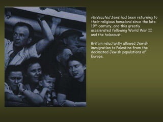 Persecuted Jews had been returning to
their religious homeland since the late
19th century, and this greatly
accelerated following World War II
and the holocaust.

Britain reluctantly allowed Jewish
immigration to Palestine from the
decimated Jewish populations of
Europe.
 