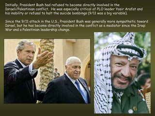 Initially, President Bush had refused to become directly involved in the
Israeli/Palestinian conflict. He was especially critical of PLO leader Yasir Arafat and
his inability or refusal to halt the suicide bombings (9/11 was a big variable).

Since the 9/11 attack in the U.S., President Bush was generally more sympathetic toward
Israel, but he has become directly involved in the conflict as a mediator since the Iraqi
War and a Palestinian leadership change.
 