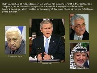Bush was critical of his predecessor, Bill Clinton, for including Arafat in the “partnership
for peace,” so he demanded as a pre-condition for U.S. engagement a Palestinian
leadership change, which resulted in the naming of Mahmoud Abbas as the new Palestinian
prime minister.




     Prime Minister Sharon




                                        President Bush
 
