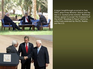 A major breakthrough occurred in June
2003, when Prime Minister Sharon and the
new U.S.-backed prime minister, Mahmoud
Abbas, agreed to accept the framework of
the latest “Roadmap to Peace” initiative,
collectively endorsed by the EU, Russia,
and the U.S.
 