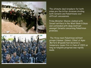 The ultimate deal-breakers for both
sides are the bitter divisions dividing
both Israelis and Palestinians over
difficult concessions.

Prime Minister Sharon clashed with
Israeli settlers in the West Bank & Gaza
and contended with deep mistrust
amongst Israelis concerning Palestinian
promises.


 The three main Palestinian militant
groups (Hamas; Islamic Jihad; al Aqsa
Martyrs Brigade) had declared a
temporary cease-fire in June of 2003 as
long as tangible progress was rapidly
made.
 