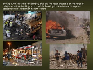 By Aug. 2003 the cease-fire abruptly ends and the peace process is on the verge of
collapse as suicide bombings occur, and the Israeli govt. retaliates with targeted
assassinations of Palestinian militant leaders.
 
