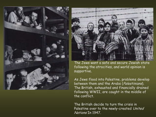 The Jews want a safe and secure Jewish state
following the atrocities, and world opinion is
supportive.

As Jews flood into Palestine, problems develop
between them and the Arabs (Palestinians).
The British, exhausted and financially drained
following WWII, are caught in the middle of
the conflict.

The British decide to turn the crisis in
Palestine over to the newly-created United
Nations In 1947.
 