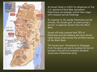 As Israel failed to fulfill its obligations of the
U.S.-sponsored Road Map Agreement,
Palestinians increasingly vented their anger
with renewed suicide bombings.

In response to the deadly Palestinian suicide
attacks, the Israeli govt. is constructing a
barrier to separate Israel from the West
Bank.

Israeli officials contend that 75% of
Palestinian suicide bombers who have struck
inside Israel came across the northern border
of the West Bank.

The Israeli govt. threatened to disengage
from the peace process by making the barrier
boundary the political boundary between
Israel and a Palestinian state.
 