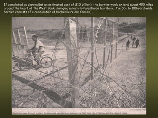 If completed as planned (at an estimated cost of $1.3 billion), the barrier would extend about 400 miles
around the heart of the West Bank, swinging miles into Palestinian territory. The 60- to 100-yard-wide
barrier consists of a combination of barbed wire and fences, ….
 