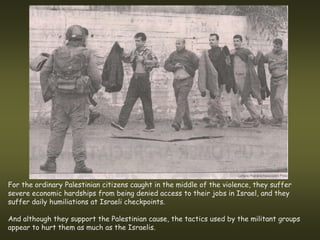For the ordinary Palestinian citizens caught in the middle of the violence, they suffer
severe economic hardships from being denied access to their jobs in Israel, and they
suffer daily humiliations at Israeli checkpoints.

And although they support the Palestinian cause, the tactics used by the militant groups
appear to hurt them as much as the Israelis.
 