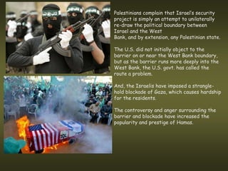 Palestinians complain that Israel’s security
project is simply an attempt to unilaterally
re-draw the political boundary between
Israel and the West
Bank, and by extension, any Palestinian state.

The U.S. did not initially object to the
barrier on or near the West Bank boundary,
but as the barrier runs more deeply into the
West Bank, the U.S. govt. has called the
route a problem.

And, the Israelis have imposed a strangle-
hold blockade of Gaza, which causes hardship
for the residents.

The controversy and anger surrounding the
barrier and blockade have increased the
popularity and prestige of Hamas.
 