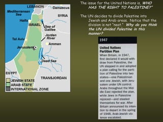 The issue for the United Nations is, WHO
    HAS THE RIGHT TO PALESTINE?”

The UN decides to divide Palestine into
    Jewish and Arab areas. Notice that the
    division is not “neat.” Why do you think
    the UN divided Palestine in this
    manner?
 