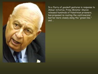 In a flurry of goodwill gestures in response to
Abbas’ initiative, Prime Minister Sharon
released hundreds of Palestinian prisoners,
has proposed re-routing the controversial
barrier more closely along the “green line,”
and …
 