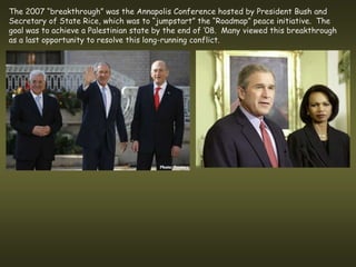 The 2007 “breakthrough” was the Annapolis Conference hosted by President Bush and
Secretary of State Rice, which was to “jumpstart” the “Roadmap” peace initiative. The
goal was to achieve a Palestinian state by the end of ’08. Many viewed this breakthrough
as a last opportunity to resolve this long-running conflict.
 