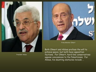 Prime Minister Olmert




                  Both Olmert and Abbas profess the will to
                  achieve peace, but both have opposition
President Abbas   factions. For Olmert, hard-line conservatives
                  oppose concessions to the Palestinians. For
                  Abbas, his daunting obstacles include …
 