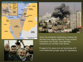 Since the Annapolis Conference, Hamas has
derailed the ongoing talks by firing rockets
from Gaza into Israel, thus sparking
retaliatory air strikes from Israel.

Prospects for peace are not promising with
rival Palestinian groups vying for supremacy.
 