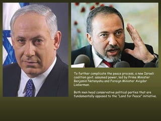 To further complicate the peace process, a new Israeli
coalition govt. assumed power, led by Prime Minister
Benjamin Netanyahu and Foreign Minister Avigdor
Lieberman.

Both men head conservative political parties that are
fundamentally opposed to the “Land for Peace” initiative.
 