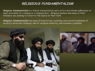 RELIGIOUS FUNDAMENTALISM
Religious fundamentalism is a literal interpretation and a strict and intense adherence to
basic principles of a religion or a religious sect. Religious leaders and many of their
followers are seeking to return to the basics of their faith.

Religious fundamentalism has many driving forces, including a perceived breakdown of
society’s mores and folkways, loss of religious authority, and economic problems.
 