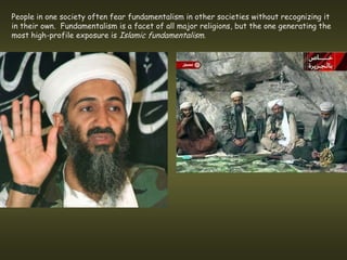 People in one society often fear fundamentalism in other societies without recognizing it
in their own. Fundamentalism is a facet of all major religions, but the one generating the
most high-profile exposure is Islamic fundamentalism.
 