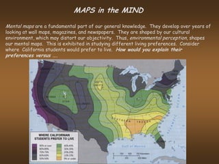MAPS in the MIND
Mental maps are a fundamental part of our general knowledge. They develop over years of
looking at wall maps, magazines, and newspapers. They are shaped by our cultural
environment, which may distort our objectivity. Thus, environmental perception, shapes
our mental maps. This is exhibited in studying different living preferences. Consider
where California students would prefer to live. How would you explain their
preferences versus ….
 