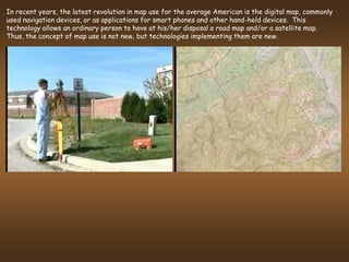 In recent years, the latest revolution in map use for the average American is the digital map, commonly
used navigation devices, or as applications for smart phones and other hand-held devices. This
technology allows an ordinary person to have at his/her disposal a road map and/or a satellite map.
Thus, the concept of map use is not new, but technologies implementing them are new.
 