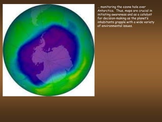 … monitoring the ozone hole over
Antarctica. Thus, maps are crucial in
initiating awareness and as a catalyst
for decision-making as the planet’s
inhabitants grapple with a wide variety
of environmental issues.
 