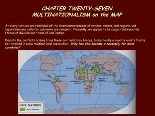CHAPTER TWENTY-SEVEN
                   MULTINATIONALISM on the MAP
At every turn we are reminded of the interconnectedness of nations, states, and regions, yet
separatism and calls for autonomy are rampant. Presently, we appear to be caught between the
forces of division and those of unification.

Despite the conflicts arising from these contradictory forces, today hardly a country exists that is
not involved in some multinational association. Why has this become a necessity for most
countries?
 
