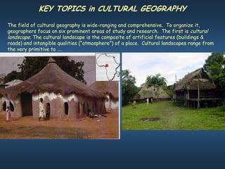 KEY TOPICS in CULTURAL GEOGRAPHY
The field of cultural geography is wide-ranging and comprehensive. To organize it,
geographers focus on six prominent areas of study and research. The first is cultural
landscape. The cultural landscape is the composite of artificial features (buildings &
roads) and intangible qualities (“atmosphere”) of a place. Cultural landscapes range from
the very primitive to ….
 