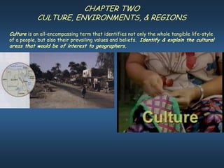 CHAPTER TWO
            CULTURE, ENVIRONMENTS, & REGIONS
Culture is an all-encompassing term that identifies not only the whole tangible life-style
of a people, but also their prevailing values and beliefs. Identify & explain the cultural
areas that would be of interest to geographers.
 