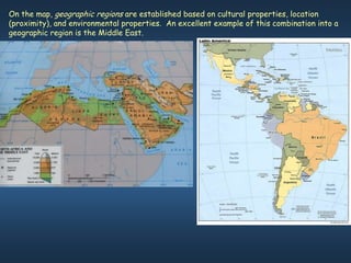On the map, geographic regions are established based on cultural properties, location
(proximity), and environmental properties. An excellent example of this combination into a
geographic region is the Middle East.
 