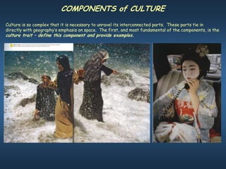 COMPONENTS of CULTURE
Culture is so complex that it is necessary to unravel its interconnected parts. These parts tie in
directly with geography’s emphasis on space. The first, and most fundamental of the components, is the
culture trait – define this component and provide examples.
 