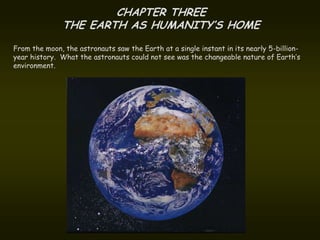 CHAPTER THREE
               THE EARTH AS HUMANITY’S HOME
From the moon, the astronauts saw the Earth at a single instant in its nearly 5-billion-
year history. What the astronauts could not see was the changeable nature of Earth’s
environment.
 