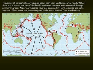 Thousands of perceptible earthquakes occur each year worldwide, while nearly 95% of
them occur around the rim of the Pacific and from southern Asia westward through
southern Europe. Major earthquakes have also occurred in North America and Latin
America. Thus, there are not any regions in the world immune from earthquakes.
 