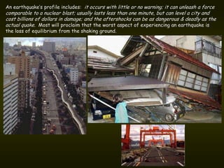 An earthquake’s profile includes: it occurs with little or no warning; it can unleash a force
comparable to a nuclear blast; usually lasts less than one minute, but can level a city and
cost billions of dollars in damage; and the aftershocks can be as dangerous & deadly as the
actual quake. Most will proclaim that the worst aspect of experiencing an earthquake is
the loss of equilibrium from the shaking ground.
 