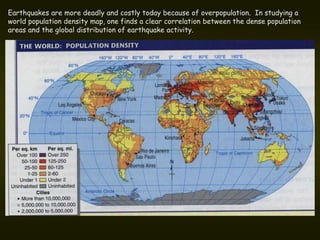 Earthquakes are more deadly and costly today because of overpopulation. In studying a
world population density map, one finds a clear correlation between the dense population
areas and the global distribution of earthquake activity.
 