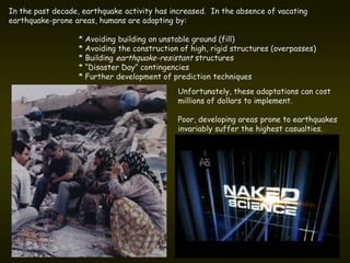 In the past decade, earthquake activity has increased. In the absence of vacating
earthquake-prone areas, humans are adapting by:

                  * Avoiding building on unstable ground (fill)
                  * Avoiding the construction of high, rigid structures (overpasses)
                  * Building earthquake-resistant structures
                  * “Disaster Day” contingencies
                  * Further development of prediction techniques
                                             Unfortunately, these adaptations can cost
                                             millions of dollars to implement.

                                             Poor, developing areas prone to earthquakes
                                             invariably suffer the highest casualties.
 
