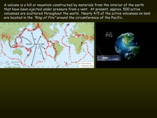 A volcano is a hill or mountain constructed by materials from the interior of the earth
that have been ejected under pressure from a vent. At present, approx. 500 active
volcanoes are scattered throughout the world. Nearly 4/5 of the active volcanoes on land
are located in the “Ring of Fire” around the circumference of the Pacific.
 