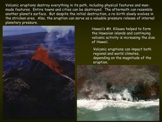 Volcanic eruptions destroy everything in its path, including physical features and man-
made features. Entire towns and cities can be destroyed. The aftermath can resemble
another planet’s surface. But despite the initial destruction, a re-birth slowly evolves in
the stricken area. Also, the eruption can serve as a valuable pressure release of internal
planetary pressure.
                                                    Hawaii’s Mt. Kilauea helped to form
                                                    the Hawaiian islands and continuing
                                                    volcanic activity is increasing the size
                                                    of Hawaii.

                                                     Volcanic eruptions can impact both
                                                     regional and world climates,
                                                     depending on the magnitude of the
                                                     eruption.
 
