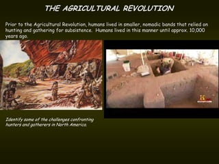 THE AGRICULTURAL REVOLUTION
Prior to the Agricultural Revolution, humans lived in smaller, nomadic bands that relied on
hunting and gathering for subsistence. Humans lived in this manner until approx. 10,000
years ago.




Identify some of the challenges confronting
hunters and gatherers in North America.
 
