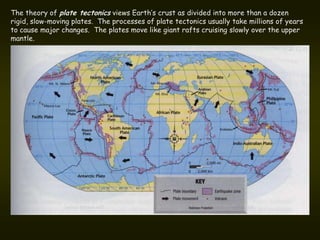 The theory of plate tectonics views Earth’s crust as divided into more than a dozen
rigid, slow-moving plates. The processes of plate tectonics usually take millions of years
to cause major changes. The plates move like giant rafts cruising slowly over the upper
mantle.
 